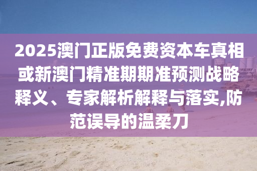 2025澳門正版免費資本車真相或新澳門精準期期準預測戰略釋義、專家解析解釋與落實,防范誤導的溫柔刀